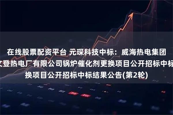 在线股票配资平台 元琛科技中标：威海热电集团有限公司威海市文登热电厂有限公司锅炉催化剂更换项目公开招标中标结果公告(第2轮)