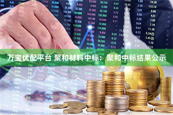 万宝优配平台 聚和材料中标：聚和中标结果公示