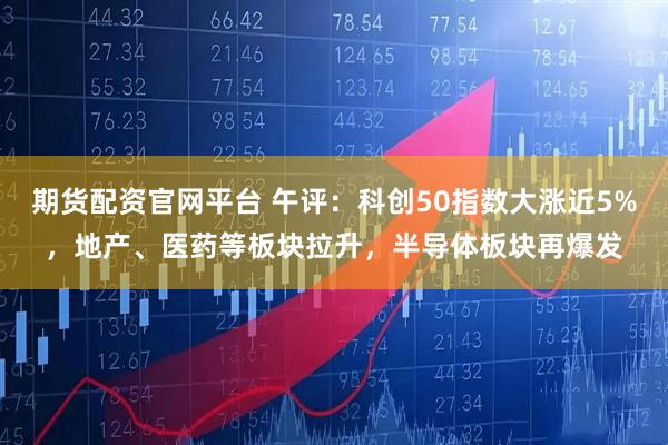 期货配资官网平台 午评：科创50指数大涨近5%，地产、医药等板块拉升，半导体板块再爆发