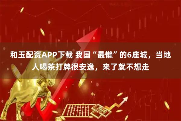 和玉配资APP下载 我国“最懒”的6座城，当地人喝茶打牌很安逸，来了就不想走