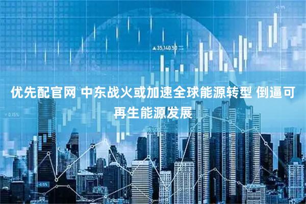 优先配官网 中东战火或加速全球能源转型 倒逼可再生能源发展