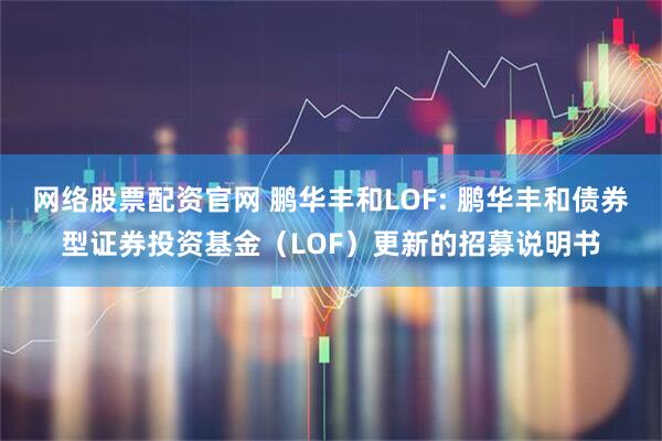 网络股票配资官网 鹏华丰和LOF: 鹏华丰和债券型证券投资基金（LOF）更新的招募说明书