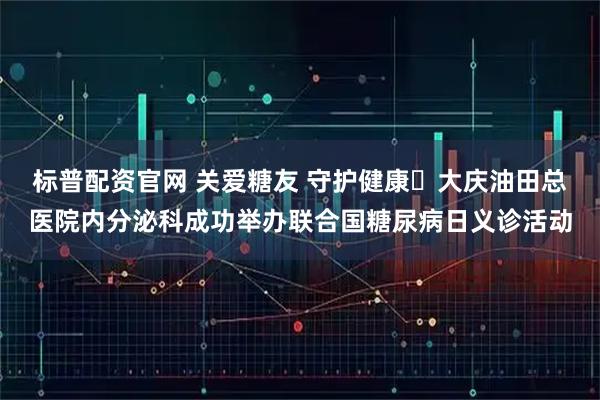 标普配资官网 关爱糖友 守护健康▷大庆油田总医院内分泌科成功举办联合国糖尿病日义诊活动