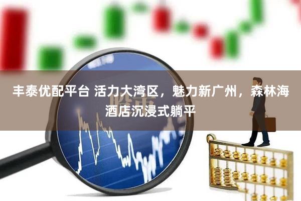 丰泰优配平台 活力大湾区，魅力新广州，森林海酒店沉浸式躺平