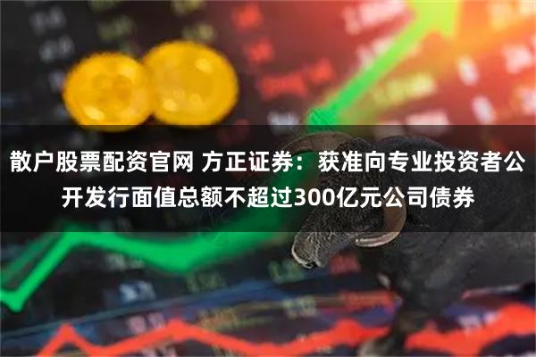 散户股票配资官网 方正证券：获准向专业投资者公开发行面值总额不超过300亿元公司债券