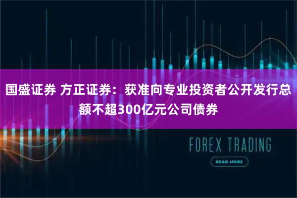 国盛证券 方正证券：获准向专业投资者公开发行总额不超300亿元公司债券