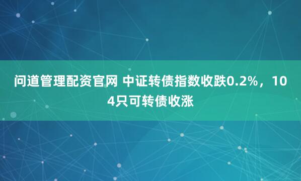 问道管理配资官网 中证转债指数收跌0.2%，104只可转债收涨