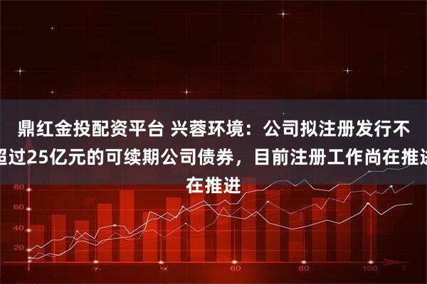 鼎红金投配资平台 兴蓉环境：公司拟注册发行不超过25亿元的可续期公司债券，目前注册工作尚在推进