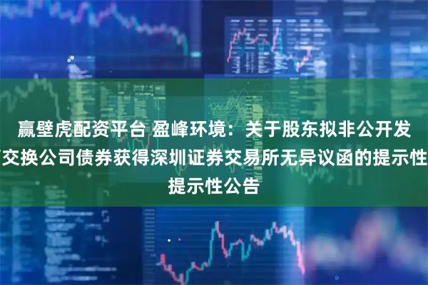 赢壁虎配资平台 盈峰环境：关于股东拟非公开发行可交换公司债券获得深圳证券交易所无异议函的提示性公告