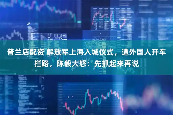 普兰店配资 解放军上海入城仪式，遭外国人开车拦路，陈毅大怒：先抓起来再说