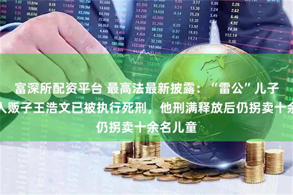 富深所配资平台 最高法最新披露：“雷公”儿子被拐案人贩子王浩文已被执行死刑，他刑满释放后仍拐卖十余名儿童