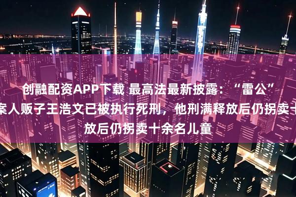 创融配资APP下载 最高法最新披露：“雷公”儿子被拐案人贩子王浩文已被执行死刑，他刑满释放后仍拐卖十余名儿童