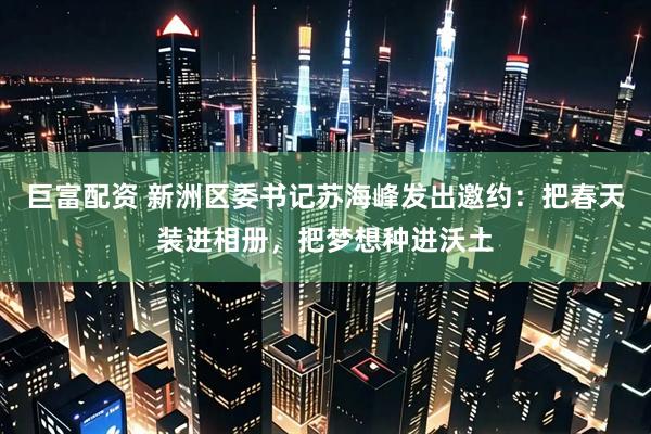 巨富配资 新洲区委书记苏海峰发出邀约：把春天装进相册，把梦想种进沃土