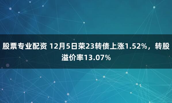 股票专业配资 12月5日荣23转债上涨1.52%，转股溢价率13.07%