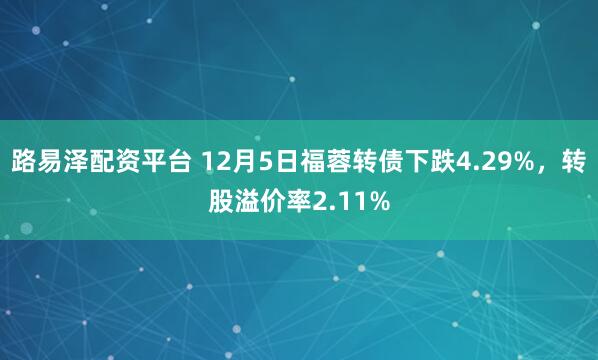 路易泽配资平台 12月5日福蓉转债下跌4.29%，转股溢价率2.11%