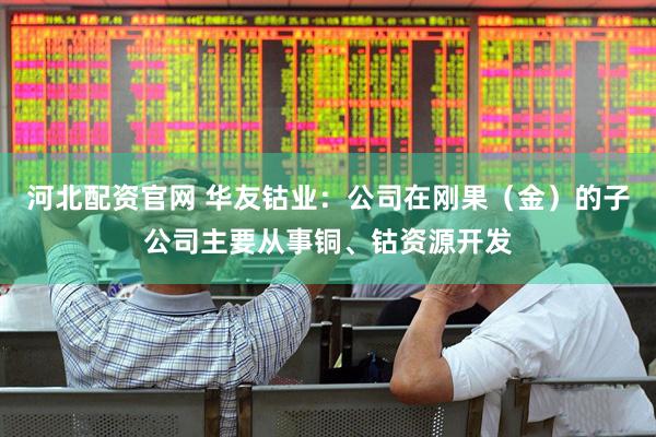 河北配资官网 华友钴业：公司在刚果（金）的子公司主要从事铜、钴资源开发