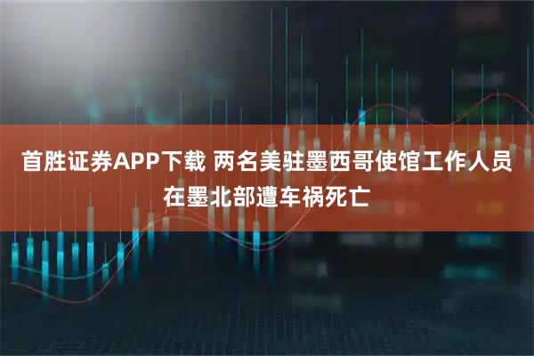 首胜证券APP下载 两名美驻墨西哥使馆工作人员在墨北部遭车祸死亡