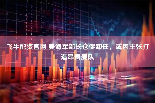 飞牛配资官网 美海军部长仓促卸任，或因主张打造昂贵舰队