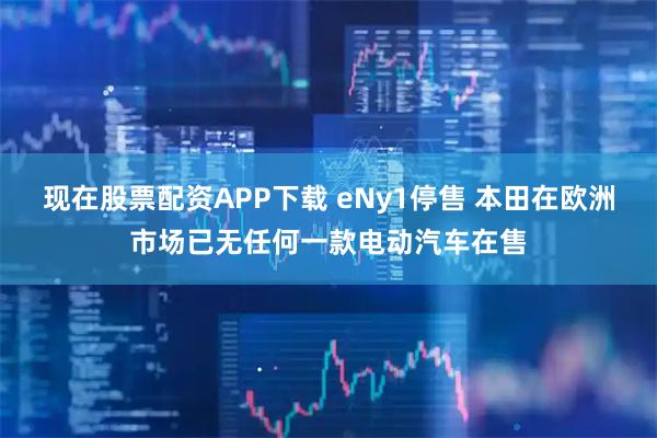 现在股票配资APP下载 eNy1停售 本田在欧洲市场已无任何一款电动汽车在售