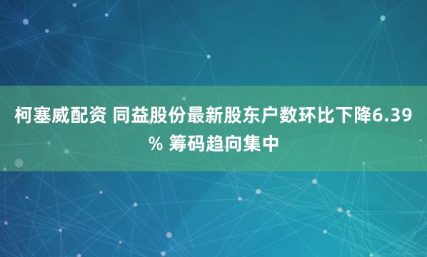 柯塞威配资 同益股份最新股东户数环比下降6.39% 筹码趋向集中