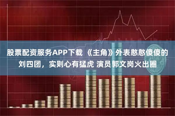 股票配资服务APP下载 《主角》外表憨憨傻傻的刘四团，实则心有猛虎 演员郭文岗火出圈