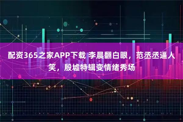 配资365之家APP下载 李晨翻白眼，范丞丞逼人笑，殷墟特辑变情绪秀场