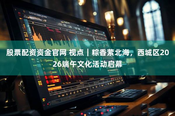 股票配资资金官网 视点｜粽香萦北海，西城区2026端午文化活动启幕