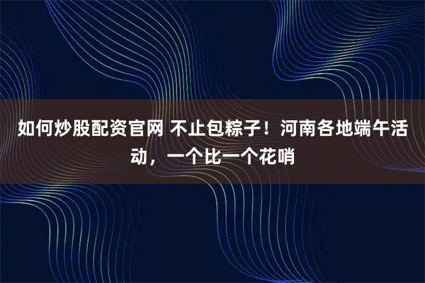如何炒股配资官网 不止包粽子!河南各地端午活动,一个比一个花哨