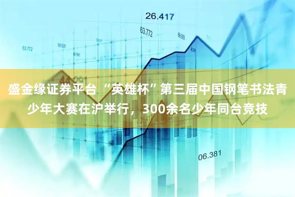盛金缘证券平台 “英雄杯”第三届中国钢笔书法青少年大赛在沪举行,300余名少年同台竞技