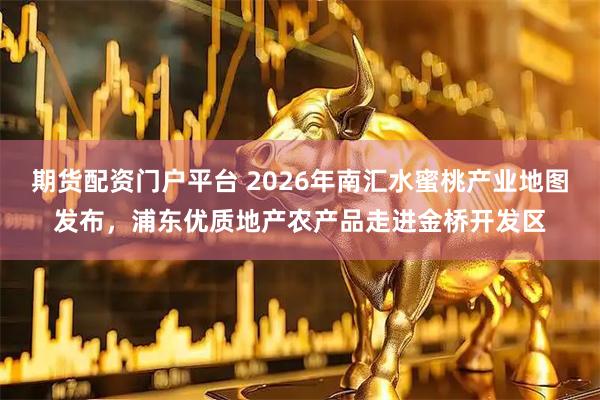 期货配资门户平台 2026年南汇水蜜桃产业地图发布,浦东优质地产农产品走进金桥开发区