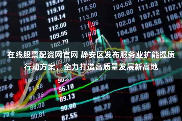 在线股票配资网官网 静安区发布服务业扩能提质行动方案,全力打造高质量发展新高地