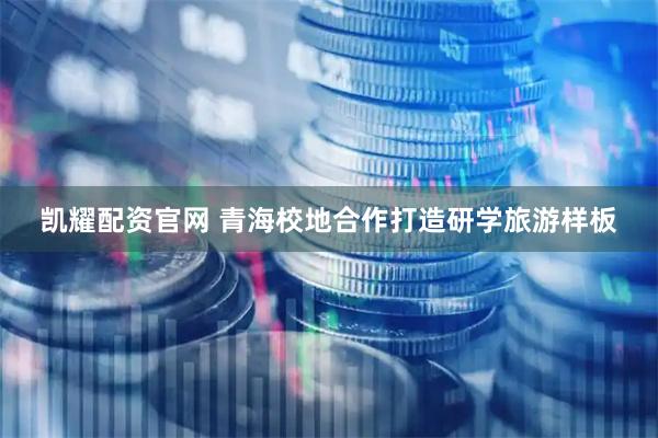 凯耀配资官网 青海校地合作打造研学旅游样板